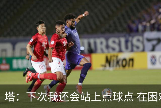 塔：下次我还会站上点球点 在困难的时刻承担责任很重要