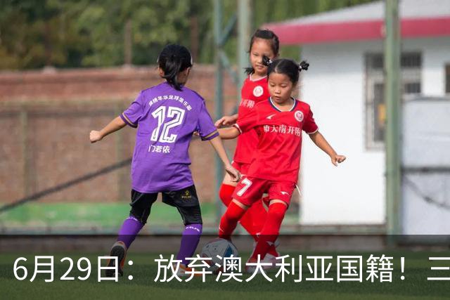 6月29日：放弃澳大利亚国籍！三位澳大利国少队核心都将入籍为中国男足出战